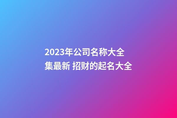 2023年公司名称大全集最新 招财的起名大全